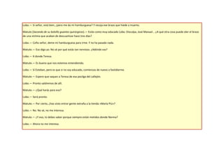 Lobo.— Sí señor, está bien, ¿pero me da mi hamburguesa? Y recoja ese brazo que hiede a muerto.

Matute (Sacando de su bolsillo guantes quirúrgicos).— Estás como muy educado Lobo. Disculpa, José Manuel... ¿A qué otra cosa puede oler el brazo
de una víctima que acaban de descuartizar hace tres días?

Lobo.— Coño señor, deme mi hamburguesa para irme. Y no ha pasado nada.

Matute.— Eso digo yo. No sé por qué estás tan nervioso. ¿Adónde vas?

Lobo.— A donde Teresa.

Matute.— Es bueno que nos estemos entendiendo.

Lobo.— Sí Esteban, pero es que si no soy educado, comienzas de nuevo a fastidiarme.

Matute.— Espero que saques a Teresa de esa pocilga del callejón.

Lobo.— Pronto saldremos de allí.

Matute.— ¿Qué harás para eso?

Lobo.— Será pronto.

Matute.— Por cierto, ¿has visto entrar gente extraña a la tienda «María Piú»?

Lobo.— No. No sé, no me interesa.

Matute.— ¿Y eso, tú debes saber porque siempre están metidos donde Norma?

Lobo.— Ahora no me interesa.
 