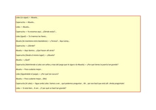 Lobo (Le sigue).— Abuela…

Caperucita.— Abuela...

Lobo.— Abuela…

Caperucita.— Ya estamos aquí… ¿Dónde estás?...

Lobo (Igual).— Te traemos las llaves…

Abuela (Se mantiene entre bastidores).— ¿Teresa?... Aquí estoy…

Caperucita.— ¿Dónde?

Abuela.— Aquí dentro… ¿Qué hacen allí atrás?

Caperucita (Desde el mismo lugar).— ¿Abuela?

Abuela.— ¿Qué?

Caperucita (Advirtiendo a Lobo con señas y risas del juego que le sigue a la Abuela).— ¿Por qué tienes la puerta tan grande?

Abuela.— Para cuidarte mejor…

Lobo (Siguiéndole el juego).— ¿Por qué tan oscuro?

Abuela.— Para cuidarte mejor… (Ríe)

Caperucita (A Lobo).— Sigue anda Lobo. Vamos a ver… qué podemos preguntar… Ah… por ese baúl que está allí. ¡Anda pregúntale!

Lobo.— Si está bien… A ver… ¿Y por qué un baúl tan grande?
 