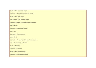 Abuela.— Para esconderte mejor…

Caperucita.— Por qué esa ventana tan grande…

Abuela.— Para verte mejor…

Lobo (Cambia).— Ya, está bien, entra.

Caperucita (Cambia).— Está bien. Okey. Tú primero.

Lobo.— No tú…

Caperucita.— ¿Qué, tienes miedo?

Lobo.— No.

Caperucita.— Entonces, entra.

Lobo.— No tú.

Caperucita.— Tú. Levanta más la voz. No te escucha.

Lobo.— De acuerdo (!)… ¿Abuela!...

Abuela.— Acá estoy.

Caperucita.— ¿Dónde?

Abuela.— Aquí donde siempre.

Caperucita.— Esto está muy oscuro.
 