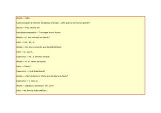 Abuela.— Lobo…

Caperucita (Con la intención de regresar al juego).— ¿Por qué esa sonrisa tan grande?

Abuela.— Para hacerte reír.

Lobo (Interrumpiendo).— Tú siempre de mal humor.

Abuela.— ¿Y eso, entraron por detrás?

Lobo.— Este… eh...sí.

Abuela.— Ah, ahora recuerdo, que les dejé las llaves.

Lobo.— Sí… eso es…

Caperucita.— Ah… sí. Venimos porqué…

Abuela.— Ya sé, vienen por ayuda.

Lobo.— ¿Cómo?

Caperucita.— ¿Qué dices abuela?

Abuela.— ¿No me dijeron la última que les dejara las llaves?

Caperucita.— Sí, claro, sí…

Abuela.— ¿Qué pasa, venían por otra cosa?

Lobo.— No, Norma, todo está bien…
 