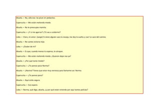 Abuela.— No, sólo eso: las pican en pedacitos.

Caperucita.— Me están metiendo miedo.

Abuela.— No te preocupes mamita.

Caperucita.— ¿Y si me agarran? ¿Tú vas a cuidarme?

Lobo.— Claro, mi amor. (Juega) Si viene alguien saco la navaja, me doy la vuelta y ¡zas! Lo saco del camino.

Abuela.— No cantes victoria mijo.

Lobo.— ¿Dudan de mí?

Abuela.— Es que, cuando menos lo esperas, te atrapan.

Caperucita.— Me están metiendo miedo. ¿Quieren dejar eso ya?

Abuela.— ¿Por qué tanto miedo?

Caperucita.— ¿Te parece poco Norma?

Abuela.— ¿Norma? Tienes que estar muy nerviosa para llamarme así: Norma.

Caperucita.— ¿Te parece poco?

Abuela.— Aquí estás segura.

Caperucita.— Eso espero.

Lobo.— Norma, qué digo, abuela, ¿y por qué están viniendo por aquí tantos policías?
 
