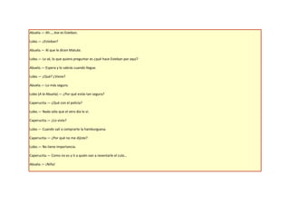 Abuela.— Ah…, ése es Esteban.

Lobo.— ¿Esteban?

Abuela.— Al que le dicen Matute.

Lobo.— Lo sé, lo que quiero preguntar es ¿qué hace Esteban por aquí?

Abuela.— Espera y lo sabrás cuando llegue.

Lobo.— ¿Qué? ¿Viene?

Abuela.— Lo más seguro.

Lobo (A la Abuela).— ¿Por qué estás tan segura?

Caperucita.— ¿Qué con el policía?

Lobo.— Nada sólo que el otro día lo vi.

Caperucita.— ¿Lo viste?

Lobo.— Cuando salí a comprarte la hamburguesa.

Caperucita.— ¿Por qué no me dijiste?

Lobo.— No tiene importancia.

Caperucita.— Como no es a ti a quién van a reventarle el culo…

Abuela.— ¡Niña!
 