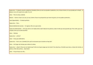 Caperucita.— Sí abuela y picarle a pedacitos (Cambia) ¿Cómo se verá una picada en pedacitos, con un brazo menos y la cuca picada por la mitad?… Sí
abuela, no es a él a quien van a joder. Es a mí.

Lobo.— Pero te estoy cuidando.

Abuela.— Vamos a hacer una cosa, yo voy a dentro. Busco los panquecitos que tanto les gusta y se me quedan quietecitos…

Lobo (Siguiéndola).— Sí abuela perfecto.

Caperucita.— Pero…

Abuela (Saliendo de escena).— Ya regreso niña no es para tanto.

Caperucita (Musitando).— ¿Por qué coño no me habías dicho nada? Sabía de los policías y todo el rollo que está pasando aquí. Pero coño ¿que a las
carajitas como yo las están picando?

Lobo.— Cálmate.

Caperucita.— ¿Cómo?

Lobo.— Estoy para defenderte.

Caperucita.— No te creo. (Cambia) ¿Por qué te entusiasma que la abuela se haya ido?

Lobo.— Así tengo más tiempo para ordenar las ideas.

Caperucita.— ¿Ideas? ¿Para eso me trajiste aquí? ¿Este era el gran juego que me tenías? Una vieja loca, el hambre que mata, un bazar de mierda, un
policía y niñas descuartizas… ¡Qué bolas!

Lobo.— Ni que fueras tan niña…
 