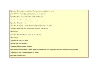 Caperucita.— Como tú quieras, carajitas…, niñas, cuartos oscuros o qué sé yo más…

Lobo.— Cálmate por favor. (Pausa) ¡Todas las mujeres son iguales!

Caperucita.— Dime de una vez de qué se trata tu maldito juego.

Lobo.— Con esa malcriadez de burguesita no ganarás nada conmigo.

Caperucita.— No con eso ahora.

Lobo.— Escucha, el juego es sencillo. Tomamos lo que necesitamos. Y nos vamos.

Caperucita.— De acuerdo, pero no olvides que regresamos todo después.

Lobo.— ¡Ya sé!

Caperucita.— Aquí quién tiene que exigir soy yo. Explícame.

Lobo.— ¿Qué?

Caperucita.— El juego, ¿qué más?

Lobo.— Es éste, ¿cuál otro pues?

Caperucita.— Sigo sin entender. Explícame.

Lobo.— Escucha: cuando regrese la abuela. Le apunto con esta arma (Toma sorpresivamente su arma que hasta entonces escondía)

Caperucita.— ¡Carajo! ¿Dónde conseguiste esa mierda?

Lobo.— Eso no importa ahora.
 
