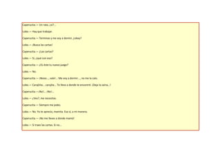 Caperucita.— Un rato, ¿sí?...

Lobo.— Hay que trabajar.

Caperucita.— Terminas y me voy a dormir, ¿okey?

Lobo.— ¡Busca las cartas!

Caperucita.— ¿Las cartas?

Lobo.— Sí, ¿qué con eso?

Caperucita.— ¿Es éste tu nuevo juego?

Lobo.— No.

Caperucita.— ¡Nooo…, vale!... Me voy a dormir..., no me la calo.

Lobo.— Carajiiita... carajita... Te llevo a donde te encontré. ¡Deja la vaina…!

Caperucita.—¡No!... ¡No!...

Lobo.— ¿Ves?, me necesitas.

Caperucita.— Siempre me jodes.

Lobo.— No. Yo te aprecio, mamita. Eso sí, a mi manera.

Caperucita.— ¡No me lleves a donde mamá!

Lobo.— Si traes las cartas. Si no...
 