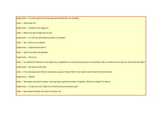 Caperucita.— Tú como que eres el tipo que viene jodiendo a las carajitas.

Lobo.— ¡Claro que no!

Caperucita.— ¿Quién me lo asegura?

Lobo.— Basta con que te diga que no soy.

Caperucita.— ¿Y con esa vaina piensas joder a la abuela?

Lobo.— No. Y ella no es la abuela.

Caperucita.— ¿Qué quieres decir?

Lobo.— Que no se llama «la abuela».

Caperucita.— Eso lo sé…

Lobo.— Su nombre es Norma. Es una vieja loca sin galletitas ni cesta de canastas que se le parezca. Mira, esa Norma es lo que es. Una coño de madre.

Caperucita.— No quiero oírte más…

Lobo.— Y no está aquí para ofrecer sus gemas y joyas al mejor cliente. Esa vieja le saca el real al menos incauto.

Caperucita.— ¡Basta!

Lobo.— No espera, escucha lo mejor: está aquí para quitarle lo mejor a la gente. ¿Qué es lo mejor? Su dinero.

Caperucita.— ¿Y qué con eso? ¿Qué con el hecho de que estemos aquí?

Lobo.— Que quiere echarle una vaina a más de uno.
 