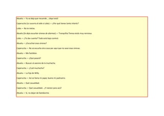 Abuela.— Ya va deja que recuerde... ¡Aquí está!

Caperucita (Le susurra al oído a Lobo).— ¿Por qué tienes tanto interés?

Lobo.— No te metas.

Abuela (Se deja escuchar sirenas de alarmas).— Tranquilita Teresa estás muy nerviosa.

Lobo.— ¿Te das cuenta? Todo está bajo control.

Abuela.— ¿Escuchan esas sirenas?

Caperucita.— No se escucha otra cosa por aquí que no sean esas sirenas.

Abuela.— Me fastidian.

Caperucita.— ¿Qué pasará?

Abuela.— Buscan al asesino de la muchacha.

Caperucita.— ¿Cuál muchacha?

Abuela.— La hija de Willy.

Caperucita.— Así se llama mi papá, bueno mi padrastro.

Abuela.— Qué casualidad.

Caperucita.— Qué casualidad… ¿Y vienen para acá?

Abuela.— Sí, no dejan de fastidiarme.
 