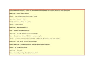 Lobo (Visiblemente nervioso).— Bueno, ¿no vamos a preocuparnos por eso? Saca las joyas abuela que estoy emocionado.

Caperucita.— ¿Quién será ese asesino?

Abuela.— Despreocúpate, aquí estamos seguro Teresa.

Caperucita.— No cantaría victoria

Lobo (A caperucita).— Vamos a lo nuestro.

Abuela.— Cuando quieran.

Caperucita.— Será cuando quiera él.

Lobo.— Déjate de vainas y empecemos.

Caperucita.— No tengo nada qué ver con esto. Me voy…

Lobo.— ¿Vas a empezar de nuevo? Siéntate y quédate tranquila.

Abuela.— Aquí vamos, siéntate Teresa y tú también José Manuel. ¿Qué tanto se traen entre ustedes?

Caperucita.— Nada, abuela, son cosas de enamorados…

Lobo (A caperucita).— Empecemos contigo. Miren las gemas. (Pausa) ¿Qué ven?

Abuela.— No. Contigo José Manuel.

Caperucita.— Sí, contigo.

Lobo.— De acuerdo, conmigo. (Pausa) ¿Qué pasa ahora?
 