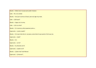 Abuela.— Debes tocar las joyas para poder empezar.

Lobo.— Ah, si es verdad.

Abuela.— Veo que te acercas al bazar, pero veo algo muy malo.

Lobo.— ¿Qué pasa?

Abuela.— Llegas con un arma.

Lobo.— ¿Con un arma?

Abuela.— Si, te acercas y ahora apareces junto a…

Caperucita.— ¿Junto a quién?

Abuela.— Es lo que trato de ver. Las joyas a veces dicen lo que quieren. No lo que ves.

Caperucita.— ¿Qué?

Abuela.— A ti.

Caperucita.— ¿A mí?

Abuela.— Sí y discutes con él.

Caperucita.— ¿Quién es él?

Abuela.— ¿Quién más? José Manuel.

Caperucita.— ¿Entonces?...
 