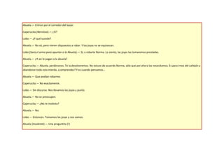 Abuela.— Entran por el corredor del bazar.

Caperucita (Nerviosa).— ¿Sí?

Lobo.— ¿Y qué sucede?

Abuela.— No sé, pero vienen dispuestos a robar. Y las joyas no se equivocan.

Lobo (Saca el arma para apuntar a la Abuela).— Sí, a robarte Norma. Lo siento, las joyas las tomaremos prestadas.

Abuela.— ¿Y así le pagan a la abuela?

Caperucita.— Abuela, perdónanos. Te la devolveremos. No estuve de acuerdo Norma, sólo que por ahora las necesitamos. Es para irnos del callejón y
abandonar toda esta mierda, ¿comprendes? Y es cuando pensamos…

Abuela.— Que podían robarme.

Caperucita.— No exactamente.

Lobo.— Sin discurso. Nos llevamos las joyas y punto.

Abuela.— No se preocupen.

Caperucita.— ¿No te molesta?

Abuela.— No.

Lobo.— Entonces. Tomamos las joyas y nos vamos.

Abuela (Insolente).— Una preguntita (!)
 