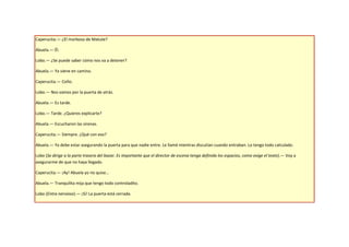 Caperucita.— ¿El morboso de Matute?

Abuela.— Él.

Lobo.— ¿Se puede saber cómo nos va a detener?

Abuela.— Ya viene en camino.

Caperucita.— Coño.

Lobo.— Nos vamos por la puerta de atrás.

Abuela.— Es tarde.

Lobo.— Tarde. ¿Quieres explicarte?

Abuela.— Escucharon las sirenas.

Caperucita.— Siempre. ¿Qué con eso?

Abuela.— Ya debe estar asegurando la puerta para que nadie entre. Le llamé mientras discutían cuando entraban. Lo tengo todo calculado.

Lobo (Se dirige a la parte trasera del bazar. Es importante que el director de escena tenga definido los espacios, como exige el texto).— Voy a
asegurarme de que no haya llegado.

Caperucita.— ¡Ay! Abuela yo no quise…

Abuela.— Tranquilita mija que tengo todo controladito.

Lobo (Entra nervioso).— ¡Sí! La puerta está cerrada.
 
