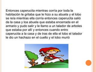 Entonces caperucita mientras corría por toda la
habitación le gritaba que le hizo a su abuela y el lobo
se reía mientras ella corría entonces caperucita salió
de la casa y loa abuela que estaba encerrada en el
armario y pudo salir y le llamo a un talador de arboles
que estaba por allí y entonces cuando entro
caperucita a la casa y de tras de ella el lobo el talador
le dio un hachazo en el cuello y el lobo murió

 