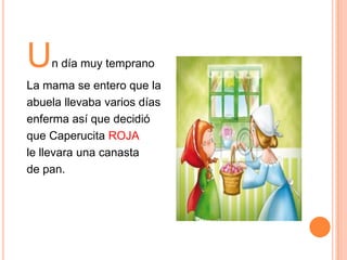 U

n día muy temprano

La mama se entero que la
abuela llevaba varios días
enferma así que decidió
que Caperucita ROJA
le llevara una canasta
de pan.

 