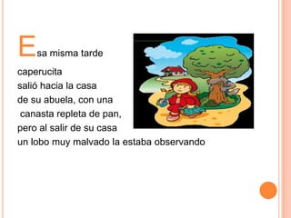 E

sa misma tarde

caperucita
salió hacia la casa
de su abuela, con una
canasta repleta de pan,
pero al salir de su casa
un lobo muy malvado la estaba observando

 