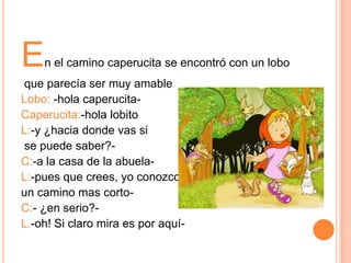 E

n el camino caperucita se encontró con un lobo

que parecía ser muy amable
Lobo: -hola caperucitaCaperucita:-hola lobito
L:-y ¿hacia donde vas si
se puede saber?C:-a la casa de la abuelaL:-pues que crees, yo conozco
un camino mas cortoC:- ¿en serio?L.-oh! Si claro mira es por aquí-

 