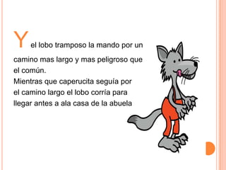 Y

el lobo tramposo la mando por un

camino mas largo y mas peligroso que
el común.
Mientras que caperucita seguía por
el camino largo el lobo corría para
llegar antes a ala casa de la abuela

 