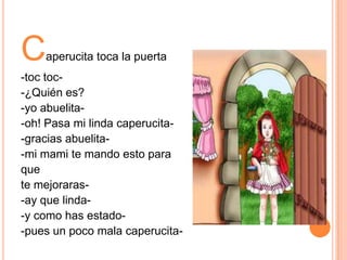 C

aperucita toca la puerta

-toc toc-¿Quién es?
-yo abuelita-oh! Pasa mi linda caperucita-gracias abuelita-mi mami te mando esto para
que
te mejoraras-ay que linda-y como has estado-pues un poco mala caperucita-

 