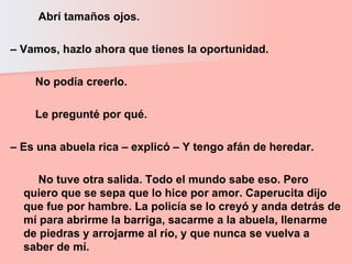 Abrí tamaños ojos.  –  Vamos, hazlo ahora que tienes la oportunidad.  No podía creerlo.  Le pregunté por qué.  –  Es una abuela rica – explicó – Y tengo afán de heredar.  No tuve otra salida. Todo el mundo sabe eso. Pero quiero que se sepa que lo hice por amor. Caperucita dijo que fue por hambre. La policía se lo creyó y anda detrás de mí para abrirme la barriga, sacarme a la abuela, llenarme de piedras y arrojarme al río, y que nunca se vuelva a saber de mí.  