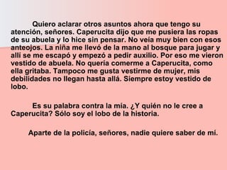 Quiero aclarar otros asuntos ahora que tengo su atención, señores. Caperucita dijo que me pusiera las ropas de su abuela y lo hice sin pensar. No veía muy bien con esos anteojos. La niña me llevó de la mano al bosque para jugar y allí se me escapó y empezó a pedir auxilio. Por eso me vieron vestido de abuela. No quería comerme a Caperucita, como ella gritaba. Tampoco me gusta vestirme de mujer, mis debilidades no llegan hasta allá. Siempre estoy vestido de lobo.  Es su palabra contra la mía. ¿Y quién no le cree a Caperucita? Sólo soy el lobo de la historia.  Aparte de la policía, señores, nadie quiere saber de mí.   