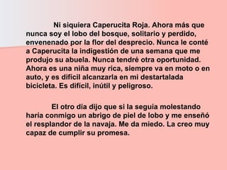 Ni siquiera Caperucita Roja. Ahora más que nunca soy el lobo del bosque, solitario y perdido, envenenado por la flor del desprecio. Nunca le conté a Caperucita la indigestión de una semana que me produjo su abuela. Nunca tendré otra oportunidad. Ahora es una niña muy rica, siempre va en moto o en auto, y es difícil alcanzarla en mi destartalada bicicleta. Es difícil, inútil y peligroso.  El otro día dijo que si la seguía molestando haría conmigo un abrigo de piel de lobo y me enseñó el resplandor de la navaja. Me da miedo. La creo muy capaz de cumplir su promesa.  