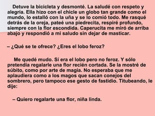 Detuve la bicicleta y desmonté. La saludé con respeto y alegría. Ella hizo con el chicle un globo tan grande como el mundo, lo estalló con la uña y se lo comió todo. Me rasqué detrás de la oreja, pateé una piedrecita, respiré profundo, siempre con la flor escondida. Caperucita me miró de arriba abajo y respondió a mi saludo sin dejar de masticar.  –  ¿Qué se te ofrece? ¿Eres el lobo feroz?  Me quedé mudo. Sí era el lobo pero no feroz. Y sólo pretendía regalarle una flor recién cortada. Se la mostré de súbito, como por arte de magia. No esperaba que me aplaudiera como a los magos que sacan conejos del sombrero, pero tampoco ese gesto de fastidio. Titubeando, le dije:  –  Quiero regalarte una flor, niña linda.  