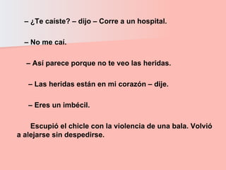 –  ¿Te caíste? – dijo – Corre a un hospital.  –  No me caí.  –  Así parece porque no te veo las heridas.  –  Las heridas están en mi corazón – dije.  –  Eres un imbécil.  Escupió el chicle con la violencia de una bala. Volvió a alejarse sin despedirse.  