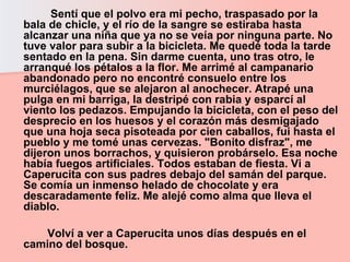 Sentí que el polvo era mi pecho, traspasado por la bala de chicle, y el río de la sangre se estiraba hasta alcanzar una niña que ya no se veía por ninguna parte. No tuve valor para subir a la bicicleta. Me quedé toda la tarde sentado en la pena. Sin darme cuenta, uno tras otro, le arranqué los pétalos a la flor. Me arrimé al campanario abandonado pero no encontré consuelo entre los murciélagos, que se alejaron al anochecer. Atrapé una pulga en mi barriga, la destripé con rabia y esparcí al viento los pedazos. Empujando la bicicleta, con el peso del desprecio en los huesos y el corazón más desmigajado que una hoja seca pisoteada por cien caballos, fui hasta el pueblo y me tomé unas cervezas. "Bonito disfraz", me dijeron unos borrachos, y quisieron probárselo. Esa noche había fuegos artificiales. Todos estaban de fiesta. Vi a Caperucita con sus padres debajo del samán del parque. Se comía un inmenso helado de chocolate y era descaradamente feliz. Me alejé como alma que lleva el diablo.  Volví a ver a Caperucita unos días después en el camino del bosque.  
