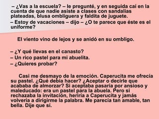 –  ¿Vas a la escuela? – le pregunté, y en seguida caí en la cuenta de que nadie asiste a clases con sandalias plateadas, blusa ombliguera y faldita de juguete.  –  Estoy de vacaciones – dijo – ¿O te parece que éste es el uniforme?  El viento vino de lejos y se anidó en su ombligo.  –  ¿Y qué llevas en el canasto?  –  Un rico pastel para mi abuelita.  –  ¿Quieres probar?  Casi me desmayo de la emoción. Caperucita me ofrecía su pastel. ¿Qué debía hacer? ¿Aceptar o decirle que acababa de almorzar? Si aceptaba pasaría por ansioso y maleducado: era un pastel para la abuela. Pero si rechazaba la invitación, heriría a Caperucita y jamás volvería a dirigirme la palabra. Me parecía tan amable, tan bella. Dije que sí.   