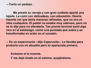 –  Corta un pedazo.  Me prestó su navaja y con gran cuidado aparté una tajada. La comí con delicadeza, con educación. Quería hacerle ver que tenía maneras refinadas, que no era un lobo cualquiera. El pastel no estaba muy sabroso, pero no se lo dije para no ofenderla. Tan pronto terminé sentí algo raro en el estómago, como una punzada que subía y se transformaba en ardor en el corazón.  –  Es un experimento –dijo Caperucita–. Lo llevaba para probarlo con mi abuelita pero tú apareciste primero.  Avísame si te mueres.  Y me dejó tirado en el camino, quejándome. 