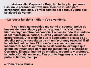 Así era ella, Caperucita Roja, tan bella y tan perversa. Casi no le perdono su travesura. Demoré mucho para perdonarla: tres días. Volví al camino del bosque y juro que se alegró de verme.  –  La receta funciona – dijo – Voy a venderla.  Y con toda generosidad me contó el secreto: polvo de huesos de murciélago y picos de golondrina. Y algunas hierbas cuyo nombre desconocía. Lo demás todo el mundo lo sabe: mantequilla, harina, huevos y azúcar en las debidas proporciones. Dijo también que la acompañara a casa de su abuelita porque necesitaba de mí un favor muy especial. Batí la cola todo el camino. El corazón me sonaba como una locomotora. Ante la extrañeza de Caperucita, expliqué que estaba en tratamiento para que me instalaran un silenciador. Corrimos. El sudor inundó su ombligo, redondito y profundo, la perfección del universo. Tan pronto llegamos a la casa y pulsó el timbre, me dijo:  –  Cómete a la abuela.   
