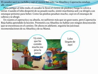 El cazador sacó su cuchillo y rajó el vientre del lobo. La Abuelita y Caperucita estaban
allí, ¡vivas!.
   Para castigar al lobo malo, el cazador le llenó el vientre de piedras y luego lo volvió a
cerrar. Cuando el lobo despertó de su pesado sueño, sintió muchísima sed y se dirigió a un
estanque próximo para beber. Como las piedras pesaban mucho, cayó en el estanque de
cabeza y se ahogó.
   En cuanto a Caperucita y su abuela, no sufrieron más que un gran susto, pero Caperucita
Roja había aprendido la lección. Prometió a su Abuelita no hablar con ningún desconocido
que se encontrara en el camino. De ahora en adelante, seguiría las juiciosas
recomendaciones de su Abuelita y de su Mamá.


                               Uy creo                           Lobo
                               que he                         lárgate de
                               comido                            aquí
                              mucho me
                               pesa la
                                panza
 
