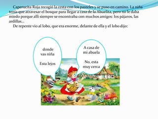 Caperucita Roja recogió la cesta con los pasteles y se puso en camino. La niña
tenía que atravesar el bosque para llegar a casa de la Abuelita, pero no le daba
miedo porque allí siempre se encontraba con muchos amigos: los pájaros, las
ardillas...
  De repente vio al lobo, que era enorme, delante de ella y el lobo dijo:




                   donde                    A casa de
                  vas niña                  mi abuela

                  Esta lejos                 No, esta
                                            muy cerca
 