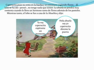 Caperucita puso su cesta en la hierba y se entretuvo cogiendo flores: - El
lobo se ha ido -pensó-, no tengo nada que temer. La abuela se pondrá muy
contenta cuando le lleve un hermoso ramo de flores además de los pasteles.
  Mientras tanto, el lobo se fue a casa de la Abuelita y dijo:


                                                      Hola abuela
                                Ya voy                   soy yo
                              caperucita              caperucita
                              espérame                 ábreme la
                                 un                     puerta
                              momento
 