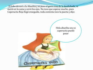 El lobo devoró a la Abuelita y se puso el gorro rosa de la desdichada, se
metió en la cama y cerró los ojos. No tuvo que esperar mucho, pues
Caperucita Roja llegó enseguida, toda contenta toco la puerta y dijo:




                                                  Hola abuelita soy yo
                                                   caperucita puedo
                                                         pasar
 