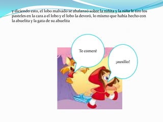 y diciendo esto, el lobo malvado se abalanzó sobre la niñita y la niña le tiro los
pasteles en la cara a el lobo y el lobo la devoró, lo mismo que había hecho con
la abuelita y la gata de su abuelita




                                        Te comeré

                                                               ¡auxilio!
 