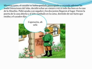 Mientras tanto, el cazador se había quedado preocupado y creyendo adivinar las
malas intenciones del lobo, decidió echar un vistazo a ver si todo iba bien en la casa
de la Abuelita. Pidió ayuda a un segador y los dos juntos llegaron al lugar. Vieron la
puerta de la casa abierta y al lobo tumbado en la cama, dormido de tan harto que
estaba y el cazador dijo:

                         Caperucita, ab
                             uela
 