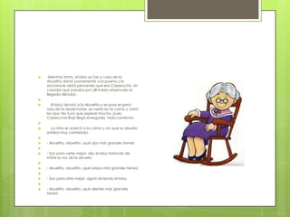     Mientras tanto, el lobo se fue a casa de la
    Abuelita, llamó suavemente a la puerta y la
    anciana le abrió pensando que era Caperucita. Un
    cazador que pasaba por allí había observado la
    llegada del lobo.

      El lobo devoró a la Abuelita y se puso el gorro
    rosa de la desdichada, se metió en la cama y cerró
    los ojos. No tuvo que esperar mucho, pues
    Caperucita Roja llegó enseguida, toda contenta.

     La niña se acercó a la cama y vio que su abuela
    estaba muy cambiada.

   - Abuelita, abuelita, ¡qué ojos más grandes tienes!

   - Son para verte mejor- dijo el lobo tratando de
    imitar la voz de la abuela.

   - Abuelita, abuelita, ¡qué orejas más grandes tienes!

   - Son para oírte mejor- siguió diciendo el lobo.

   - Abuelita, abuelita, ¡qué dientes más grandes
    tienes!
 