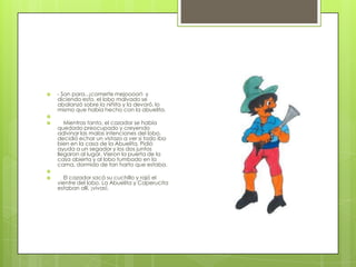    - Son para...¡comerte mejoooor!- y
    diciendo esto, el lobo malvado se
    abalanzó sobre la niñita y la devoró, lo
    mismo que había hecho con la abuelita.

      Mientras tanto, el cazador se había
    quedado preocupado y creyendo
    adivinar las malas intenciones del lobo,
    decidió echar un vistazo a ver si todo iba
    bien en la casa de la Abuelita. Pidió
    ayuda a un segador y los dos juntos
    llegaron al lugar. Vieron la puerta de la
    casa abierta y al lobo tumbado en la
    cama, dormido de tan harto que estaba.

     El cazador sacó su cuchillo y rajó el
    vientre del lobo. La Abuelita y Caperucita
    estaban allí, ¡vivas!.
 