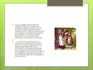    Para castigar al lobo malo, el
    cazador le llenó el vientre de
    piedras y luego lo volvió a cerrar.
    Cuando el lobo despertó de su
    pesado sueño, sintió muchísima sed
    y se dirigió a un estanque próximo
    para beber. Como las piedras
    pesaban mucho, cayó en el
    estanque de cabeza y se ahogó.

     En cuanto a Caperucita y su
    abuela, no sufrieron más que un
    gran susto, pero Caperucita Roja
    había aprendido la lección.
    Prometió a su Abuelita no hablar
    con ningún desconocido que se
    encontrara en el camino. De ahora
    en adelante, seguiría las juiciosas
    recomendaciones de su Abuelita y
    de su Mamá.
 