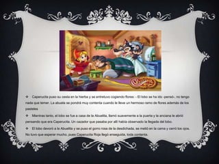  Caperucita puso su cesta en la hierba y se entretuvo cogiendo flores: - El lobo se ha ido -pensó-, no tengo
nada que temer. La abuela se pondrá muy contenta cuando le lleve un hermoso ramo de flores además de los
pasteles
 Mientras tanto, el lobo se fue a casa de la Abuelita, llamó suavemente a la puerta y la anciana le abrió
pensando que era Caperucita. Un cazador que pasaba por allí había observado la llegada del lobo.
 El lobo devoró a la Abuelita y se puso el gorro rosa de la desdichada, se metió en la cama y cerró los ojos.
No tuvo que esperar mucho, pues Caperucita Roja llegó enseguida, toda contenta.
 