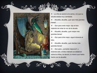  La niña se acercó a la cama y vio que su
abuela estaba muy cambiada.
 - Abuelita, abuelita, ¡qué ojos más grandes
tienes!
 - Son para verte mejor- dijo el lobo
tratando de imitar la voz de la abuela.
 - Abuelita, abuelita, ¡qué orejas más
grandes tienes!
 - Son para oírte mejor- siguió diciendo el
lobo.
 - Abuelita, abuelita, ¡qué dientes más
grandes tienes!
 - Son para...¡comerte mejoooor!- y
diciendo esto, el lobo malvado se abalanzó
sobre la niñita y la devoró, lo mismo que había
hecho con la abuelita
 