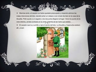  Mientras tanto, el cazador se había quedado preocupado y creyendo adivinar las
malas intenciones del lobo, decidió echar un vistazo a ver si todo iba bien en la casa de la
Abuelita. Pidió ayuda a un segador y los dos juntos llegaron al lugar. Vieron la puerta de la
casa abierta y al lobo tumbado en la cama, dormido de tan harto que estaba.
 El cazador sacó su cuchillo y rajó el vientre del lobo. La Abuelita y Caperucita estaban
allí, ¡vivas!.
 