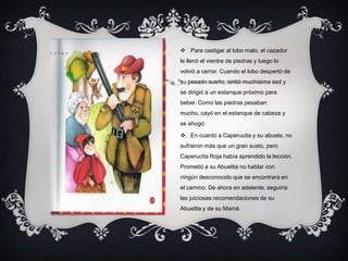  Para castigar al lobo malo, el cazador
le llenó el vientre de piedras y luego lo
volvió a cerrar. Cuando el lobo despertó de
su pesado sueño, sintió muchísima sed y
se dirigió a un estanque próximo para
beber. Como las piedras pesaban
mucho, cayó en el estanque de cabeza y
se ahogó.
 En cuanto a Caperucita y su abuela, no
sufrieron más que un gran susto, pero
Caperucita Roja había aprendido la lección.
Prometió a su Abuelita no hablar con
ningún desconocido que se encontrara en
el camino. De ahora en adelante, seguiría
las juiciosas recomendaciones de su
Abuelita y de su Mamá.
 