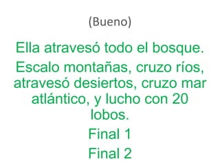 (Bueno)
Ella atravesó todo el bosque.
Escalo montañas, cruzo ríos,
atravesó desiertos, cruzo mar
atlántico, y lucho con 20
lobos.
Final 1
Final 2
 