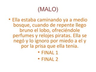 (MALO)
• Ella estaba caminando ya a medio
bosque, cuando de repente llego
bruno el lobo, ofreciéndole
perfumes y relojes piratas. Ella se
negó y lo ignoro por miedo a el y
por la prisa que ella tenia.
• FINAL 1
• FINAL 2
 