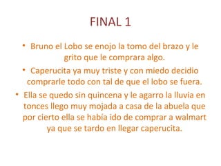 FINAL 1
• Bruno el Lobo se enojo la tomo del brazo y le
grito que le comprara algo.
• Caperucita ya muy triste y con miedo decidio
comprarle todo con tal de que el lobo se fuera.
• Ella se quedo sin quincena y le agarro la lluvia en
tonces llego muy mojada a casa de la abuela que
por cierto ella se había ido de comprar a walmart
ya que se tardo en llegar caperucita.
 