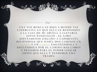 U N A VO S RO N C A L E D I J O A D O N D E VA S
C A P E RU C I TA L O QU E E L L A L E R E S P O N D I Ó
A L A C A S A D E M I A BU E L A A L L E VA R L E
E S T O S PA N E C I L L O S , E L L O B O
A S T U TA M E N T E E N G A Ñ O A C A P E RU C I TA
D I C I É N D O L E QU E H A B Í A D O S C A M I N O S U N
C O R T O Y U N L A RG O E N G A Ñ Á N D O L A Y
E N V I Á N D O L A P O R E L C A M I N O M A S L A RG O
Y P E L I G RO S PA R A E L P O D E R L L E G A R
A N T E S QU E E L L A Y T E N D E R L E U N A
T R A M PA
 