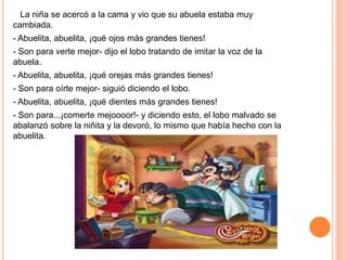 La niña se acercó a la cama y vio que su abuela estaba muy
cambiada.

- Abuelita, abuelita, ¡qué ojos más grandes tienes!
- Son para verte mejor- dijo el lobo tratando de imitar la voz de la
abuela.
- Abuelita, abuelita, ¡qué orejas más grandes tienes!
- Son para oírte mejor- siguió diciendo el lobo.
- Abuelita, abuelita, ¡qué dientes más grandes tienes!
- Son para...¡comerte mejoooor!- y diciendo esto, el lobo malvado se
abalanzó sobre la niñita y la devoró, lo mismo que había hecho con la
abuelita.

 