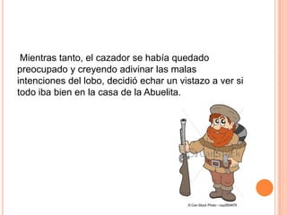 Mientras tanto, el cazador se había quedado
preocupado y creyendo adivinar las malas
intenciones del lobo, decidió echar un vistazo a ver si
todo iba bien en la casa de la Abuelita.

 