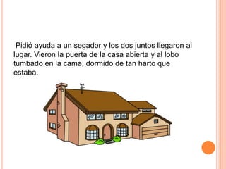 Pidió ayuda a un segador y los dos juntos llegaron al
lugar. Vieron la puerta de la casa abierta y al lobo
tumbado en la cama, dormido de tan harto que
estaba.

 